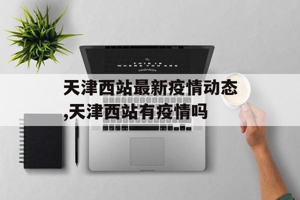 天津西站最新疫情动态,天津西站有疫情吗